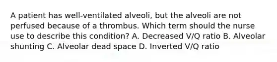 A patient has well-ventilated alveoli, but the alveoli are not perfused because of a thrombus. Which term should the nurse use to describe this condition? A. Decreased V/Q ratio B. Alveolar shunting C. Alveolar dead space D. Inverted V/Q ratio