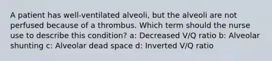 A patient has well-ventilated alveoli, but the alveoli are not perfused because of a thrombus. Which term should the nurse use to describe this condition? a: Decreased V/Q ratio b: Alveolar shunting c: Alveolar dead space d: Inverted V/Q ratio