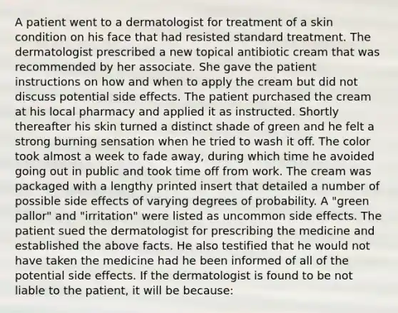 A patient went to a dermatologist for treatment of a skin condition on his face that had resisted standard treatment. The dermatologist prescribed a new topical antibiotic cream that was recommended by her associate. She gave the patient instructions on how and when to apply the cream but did not discuss potential side effects. The patient purchased the cream at his local pharmacy and applied it as instructed. Shortly thereafter his skin turned a distinct shade of green and he felt a strong burning sensation when he tried to wash it off. The color took almost a week to fade away, during which time he avoided going out in public and took time off from work. The cream was packaged with a lengthy printed insert that detailed a number of possible side effects of varying degrees of probability. A "green pallor" and "irritation" were listed as uncommon side effects. The patient sued the dermatologist for prescribing the medicine and established the above facts. He also testified that he would not have taken the medicine had he been informed of all of the potential side effects. If the dermatologist is found to be not liable to the patient, it will be because: