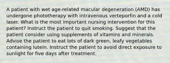 A patient with wet age-related macular degeneration (AMD) has undergone phototherapy with intravenous verteporfin and a cold laser. What is the most important nursing intervention for this patient? Instruct the patient to quit smoking. Suggest that the patient consider using supplements of vitamins and minerals. Advise the patient to eat lots of dark green, leafy vegetables containing lutein. Instruct the patient to avoid direct exposure to sunlight for five days after treatment.