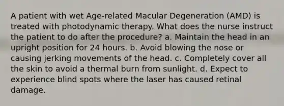 A patient with wet Age-related Macular Degeneration (AMD) is treated with photodynamic therapy. What does the nurse instruct the patient to do after the procedure? a. Maintain the head in an upright position for 24 hours. b. Avoid blowing the nose or causing jerking movements of the head. c. Completely cover all the skin to avoid a thermal burn from sunlight. d. Expect to experience blind spots where the laser has caused retinal damage.