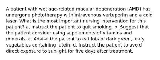 A patient with wet age-related macular degeneration (AMD) has undergone phototherapy with intravenous verteporfin and a cold laser. What is the most important nursing intervention for this patient? a. Instruct the patient to quit smoking. b. Suggest that the patient consider using supplements of vitamins and minerals. c. Advise the patient to eat lots of dark green, leafy vegetables containing lutein. d. Instruct the patient to avoid direct exposure to sunlight for five days after treatment.