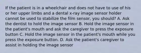 If the patient is in a wheelchair and does not have to use of his or her upper limbs and a dental x-ray image sensor holder cannot be used to stabilize the film sensor, you should? A. Ask the dentist to hold the image sensor B. Hold the image sensor in the patient's mouth and ask the caregiver to press the exposure button C. Hold the image sensor in the patient's mouth while you press the exposure button. D. Ask the patient's caregiver to assist in holding the image sensor