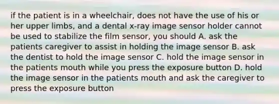 if the patient is in a wheelchair, does not have the use of his or her <a href='https://www.questionai.com/knowledge/kJyXBSF4I2-upper-limb' class='anchor-knowledge'>upper limb</a>s, and a dental x-ray image sensor holder cannot be used to stabilize the film sensor, you should A. ask the patients caregiver to assist in holding the image sensor B. ask the dentist to hold the image sensor C. hold the image sensor in the patients mouth while you press the exposure button D. hold the image sensor in the patients mouth and ask the caregiver to press the exposure button