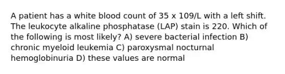 A patient has a white blood count of 35 x 109/L with a left shift. The leukocyte alkaline phosphatase (LAP) stain is 220. Which of the following is most likely? A) severe bacterial infection B) chronic myeloid leukemia C) paroxysmal nocturnal hemoglobinuria D) these values are normal