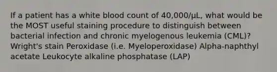 If a patient has a white blood count of 40,000/µL, what would be the MOST useful staining procedure to distinguish between bacterial infection and chronic myelogenous leukemia (CML)? Wright's stain Peroxidase (i.e. Myeloperoxidase) Alpha-naphthyl acetate Leukocyte alkaline phosphatase (LAP)