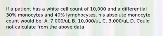 If a patient has a white cell count of 10,000 and a differential 30% monocytes and 40% lymphocytes, his absolute monocyte count would be: A. 7,000/uL B. 10,000/uL C. 3,000/uL D. Could not calculate from the above data