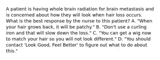 A patient is having whole brain radiation for brain metastasis and is concerned about how they will look when hair loss occurs. What is the best response by the nurse to this patient? A. "When your hair grows back, it will be patchy." B. "Don't use a curling iron and that will slow down the loss." C. "You can get a wig now to match your hair so you will not look different." D. "You should contact 'Look Good, Feel Better' to figure out what to do about this."