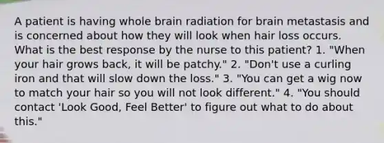 A patient is having whole brain radiation for brain metastasis and is concerned about how they will look when hair loss occurs. What is the best response by the nurse to this patient? 1. "When your hair grows back, it will be patchy." 2. "Don't use a curling iron and that will slow down the loss." 3. "You can get a wig now to match your hair so you will not look different." 4. "You should contact 'Look Good, Feel Better' to figure out what to do about this."