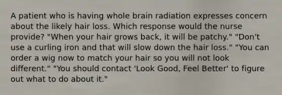 A patient who is having whole brain radiation expresses concern about the likely hair loss. Which response would the nurse provide? "When your hair grows back, it will be patchy." "Don't use a curling iron and that will slow down the hair loss." "You can order a wig now to match your hair so you will not look different." "You should contact 'Look Good, Feel Better' to figure out what to do about it."