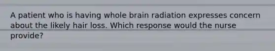 A patient who is having whole brain radiation expresses concern about the likely hair loss. Which response would the nurse provide?