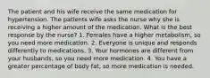 The patient and his wife receive the same medication for hypertension. The patients wife asks the nurse why she is receiving a higher amount of the medication. What is the best response by the nurse? 1. Females have a higher metabolism, so you need more medication. 2. Everyone is unique and responds differently to medications. 3. Your hormones are different from your husbands, so you need more medication. 4. You have a greater percentage of body fat, so more medication is needed.