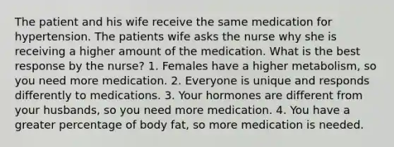 The patient and his wife receive the same medication for hypertension. The patients wife asks the nurse why she is receiving a higher amount of the medication. What is the best response by the nurse? 1. Females have a higher metabolism, so you need more medication. 2. Everyone is unique and responds differently to medications. 3. Your hormones are different from your husbands, so you need more medication. 4. You have a greater percentage of body fat, so more medication is needed.