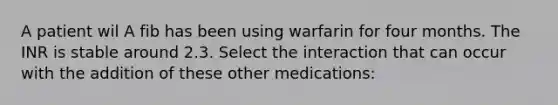 A patient wil A fib has been using warfarin for four months. The INR is stable around 2.3. Select the interaction that can occur with the addition of these other medications: