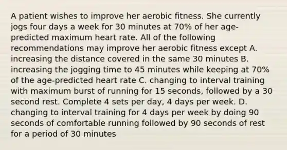 A patient wishes to improve her aerobic fitness. She currently jogs four days a week for 30 minutes at 70% of her age-predicted maximum heart rate. All of the following recommendations may improve her aerobic fitness except A. increasing the distance covered in the same 30 minutes B. increasing the jogging time to 45 minutes while keeping at 70% of the age-predicted heart rate C. changing to interval training with maximum burst of running for 15 seconds, followed by a 30 second rest. Complete 4 sets per day, 4 days per week. D. changing to interval training for 4 days per week by doing 90 seconds of comfortable running followed by 90 seconds of rest for a period of 30 minutes