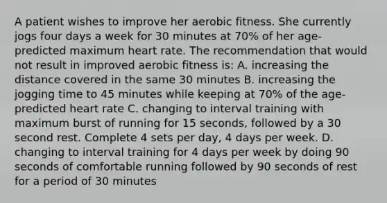 A patient wishes to improve her aerobic fitness. She currently jogs four days a week for 30 minutes at 70% of her age-predicted maximum heart rate. The recommendation that would not result in improved aerobic fitness is: A. increasing the distance covered in the same 30 minutes B. increasing the jogging time to 45 minutes while keeping at 70% of the age-predicted heart rate C. changing to interval training with maximum burst of running for 15 seconds, followed by a 30 second rest. Complete 4 sets per day, 4 days per week. D. changing to interval training for 4 days per week by doing 90 seconds of comfortable running followed by 90 seconds of rest for a period of 30 minutes