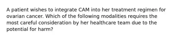 A patient wishes to integrate CAM into her treatment regimen for ovarian cancer. Which of the following modalities requires the most careful consideration by her healthcare team due to the potential for harm?