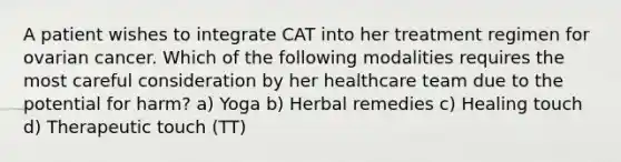 A patient wishes to integrate CAT into her treatment regimen for ovarian cancer. Which of the following modalities requires the most careful consideration by her healthcare team due to the potential for harm? a) Yoga b) Herbal remedies c) Healing touch d) Therapeutic touch (TT)