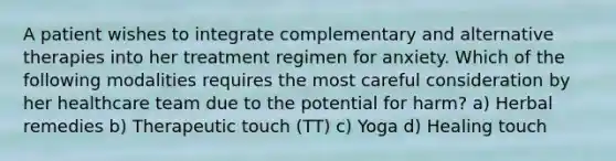 A patient wishes to integrate complementary and alternative therapies into her treatment regimen for anxiety. Which of the following modalities requires the most careful consideration by her healthcare team due to the potential for harm? a) Herbal remedies b) Therapeutic touch (TT) c) Yoga d) Healing touch