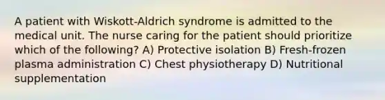 A patient with Wiskott-Aldrich syndrome is admitted to the medical unit. The nurse caring for the patient should prioritize which of the following? A) Protective isolation B) Fresh-frozen plasma administration C) Chest physiotherapy D) Nutritional supplementation