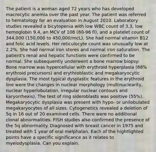 The patient is a woman aged 72 years who has developed macrocytic anemia over the past year. The patient was referred to hematology for an evaluation in August 2010. Laboratory studies revealed a bicytopenia with low WBC count of 3.3, low hemoglobin 9.4, an MCV of 108 (80-96 fl), and a platelet count of 344,000 (150,000 to 450,000/mcL). She had normal vitamin B12 and folic acid levels. Her reticulocyte count was unusually low at 2.2%. She had normal iron stores and normal iron saturation. The patient's renal and hepatic functions were confirmed to be normal. She subsequently underwent a bone marrow biopsy: Bone marrow was hypercellular with erythroid hyperplasia (68% erythroid precursors) and erythroblastic and megakaryocytic dysplasia. The most typical dysplastic features in the erythroid line were the changes in nuclear morphology (multinuclearity, nuclear hyperlobulation, irregular nuclear contours and karyorrhexis). The test of ring sideroblasts was positive (55%). Megakaryocytic dysplasia was present with hypo- or unilobulated megakaryocytes of all sizes. Cytogenetics revealed a deletion of 5q in 16 out of 20 examined cells. There were no additional clonal abnormalities. FISH studies also confirmed the presence of the 5q abnormality. Diagnosed with breast cancer in 1975 and treated with 1 year of oral melphalan. Each of the hightlighted points have a specific significance as it relates to myelodysplasia. Can you explain.