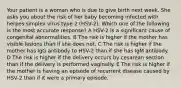 Your patient is a woman who is due to give birth next week. She asks you about the risk of her baby becoming infected with herpes simplex virus type 2 (HSV-2). Which one of the following is the most accurate response? A HSV-2 is a significant cause of congenital abnormalities. B The risk is higher if the mother has visible lesions than if she does not. C The risk is higher if the mother has IgG antibody to HSV-2 than if she has IgM antibody. D The risk is higher if the delivery occurs by cesarean section than if the delivery is performed vaginally. E The risk is higher if the mother is having an episode of recurrent disease caused by HSV-2 than if it were a primary episode.