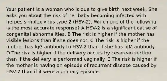 Your patient is a woman who is due to give birth next week. She asks you about the risk of her baby becoming infected with herpes simplex virus type 2 (HSV-2). Which one of the following is the most accurate response? A HSV-2 is a significant cause of congenital abnormalities. B The risk is higher if the mother has visible lesions than if she does not. C The risk is higher if the mother has IgG antibody to HSV-2 than if she has IgM antibody. D The risk is higher if the delivery occurs by cesarean section than if the delivery is performed vaginally. E The risk is higher if the mother is having an episode of recurrent disease caused by HSV-2 than if it were a primary episode.