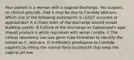 Your patient is a woman with a vaginal discharge. You suspect, on clinical grounds, that it may be due to Candida albicans. Which one of the following statements is LEAST accurate or appropriate? A A Gram stain of the discharge should reveal budding yeasts. B Culture of the discharge on Sabouraud's agar should produce a white mycelium with aerial conidia. C The clinical laboratory can use germ tube formation to identify the isolate as C. albicans. D Antibiotics predispose to Candida vaginitis by killing the normal flora lactobacilli that keep the vaginal pH low.