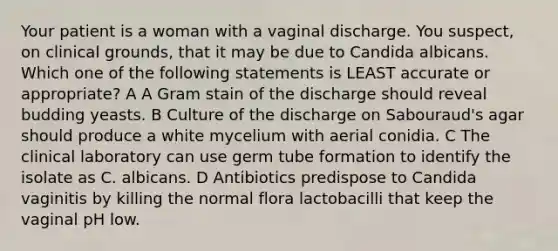 Your patient is a woman with a vaginal discharge. You suspect, on clinical grounds, that it may be due to Candida albicans. Which one of the following statements is LEAST accurate or appropriate? A A Gram stain of the discharge should reveal budding yeasts. B Culture of the discharge on Sabouraud's agar should produce a white mycelium with aerial conidia. C The clinical laboratory can use germ tube formation to identify the isolate as C. albicans. D Antibiotics predispose to Candida vaginitis by killing the normal flora lactobacilli that keep the vaginal pH low.