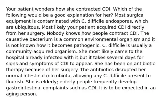 Your patient wonders how she contracted CDI. Which of the following would be a good explanation for her? Most surgical equipment is contaminated with C. difficile endospores, which are ubiquitous. Most likely your patient acquired CDI directly from her surgery. Nobody knows how people contract CDI. The causative bacterium is a common environmental organism and it is not known how it becomes pathogenic. C. difficile is usually a community-acquired organism. She most likely came to the hospital already infected with it but it takes several days for signs and symptoms of CDI to appear. She has been on antibiotic therapy because of her surgery. The antibiotics disrupted her normal intestinal microbiota, allowing any C. difficile present to flourish. She is elderly; elderly people frequently develop gastrointestinal complaints such as CDI. It is to be expected in an aging person.