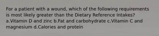 For a patient with a wound, which of the following requirements is most likely greater than the Dietary Reference Intakes? a.Vitamin D and zinc b.Fat and carbohydrate c.Vitamin C and magnesium d.Calories and protein