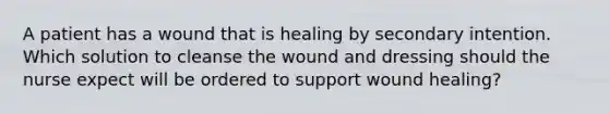 A patient has a wound that is healing by secondary intention. Which solution to cleanse the wound and dressing should the nurse expect will be ordered to support wound healing?