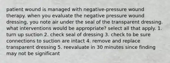 patient wound is managed with negative-pressure wound therapy. when you evaluate the negative pressure wound dressing, you note air under the seal of the transparent dressing. what interventions would be appropriate? select all that apply. 1. turn up suction 2. check seal of dressing 3. check to be sure connections to suction are intact 4. remove and replace transparent dressing 5. reevaluate in 30 minutes since finding may not be significant