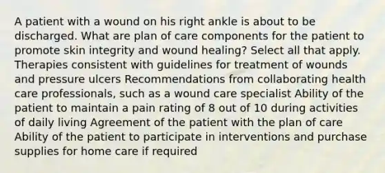 A patient with a wound on his right ankle is about to be discharged. What are plan of care components for the patient to promote skin integrity and wound healing? Select all that apply. Therapies consistent with guidelines for treatment of wounds and pressure ulcers Recommendations from collaborating health care professionals, such as a wound care specialist Ability of the patient to maintain a pain rating of 8 out of 10 during activities of daily living Agreement of the patient with the plan of care Ability of the patient to participate in interventions and purchase supplies for home care if required