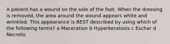 A patient has a wound on the sole of the foot. When the dressing is removed, the area around the wound appears white and wrinkled. This appearance is BEST described by using which of the following terms? a Maceration b Hyperkeratosis c Eschar d Necrotic