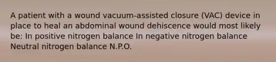 A patient with a wound vacuum-assisted closure (VAC) device in place to heal an abdominal wound dehiscence would most likely be: In positive nitrogen balance In negative nitrogen balance Neutral nitrogen balance N.P.O.