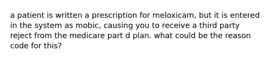 a patient is written a prescription for meloxicam, but it is entered in the system as mobic, causing you to receive a third party reject from the medicare part d plan. what could be the reason code for this?