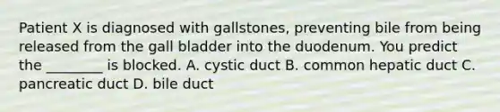 Patient X is diagnosed with gallstones, preventing bile from being released from the gall bladder into the duodenum. You predict the ________ is blocked. A. cystic duct B. common hepatic duct C. pancreatic duct D. bile duct