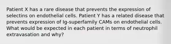 Patient X has a rare disease that prevents the expression of selectins on endothelial cells. Patient Y has a related disease that prevents expression of Ig-superfamily CAMs on endothelial cells. What would be expected in each patient in terms of neutrophil extravasation and why?