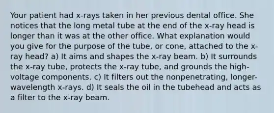 Your patient had x-rays taken in her previous dental office. She notices that the long metal tube at the end of the x-ray head is longer than it was at the other office. What explanation would you give for the purpose of the tube, or cone, attached to the x-ray head? a) It aims and shapes the x-ray beam. b) It surrounds the x-ray tube, protects the x-ray tube, and grounds the high-voltage components. c) It filters out the nonpenetrating, longer-wavelength x-rays. d) It seals the oil in the tubehead and acts as a filter to the x-ray beam.