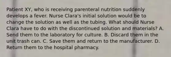 Patient XY, who is receiving parenteral nutrition suddenly develops a fever. Nurse Clara's initial solution would be to change the solution as well as the tubing. What should Nurse Clara have to do with the discontinued solution and materials? A. Send them to the laboratory for culture. B. Discard them in the unit trash can. C. Save them and return to the manufacturer. D. Return them to the hospital pharmacy.