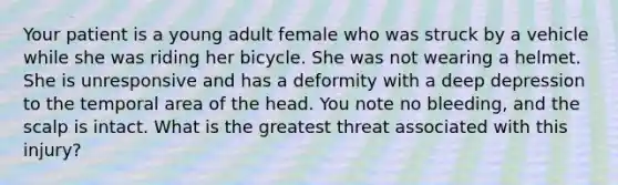 Your patient is a young adult female who was struck by a vehicle while she was riding her bicycle. She was not wearing a helmet. She is unresponsive and has a deformity with a deep depression to the temporal area of the head. You note no​ bleeding, and the scalp is intact. What is the greatest threat associated with this​ injury?