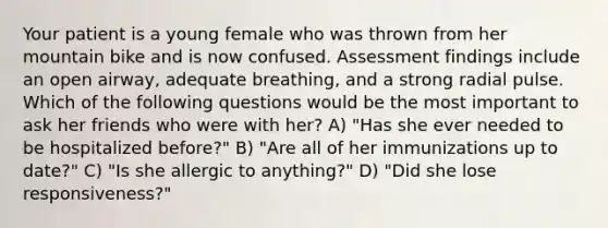 Your patient is a young female who was thrown from her mountain bike and is now confused. Assessment findings include an open airway, adequate breathing, and a strong radial pulse. Which of the following questions would be the most important to ask her friends who were with her? A) "Has she ever needed to be hospitalized before?" B) "Are all of her immunizations up to date?" C) "Is she allergic to anything?" D) "Did she lose responsiveness?"