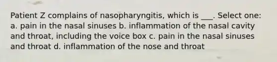 Patient Z complains of nasopharyngitis, which is ___. Select one: a. pain in the nasal sinuses b. inflammation of the nasal cavity and throat, including the voice box c. pain in the nasal sinuses and throat d. inflammation of the nose and throat