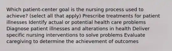 Which patient-center goal is the nursing process used to achieve? (select all that apply) Prescribe treatments for patient illnesses Identify actual or potential health care problems Diagnose patient illnesses and alterations in health Deliver specific nursing interventions to solve problems Evaluate caregiving to determine the achievement of outcomes