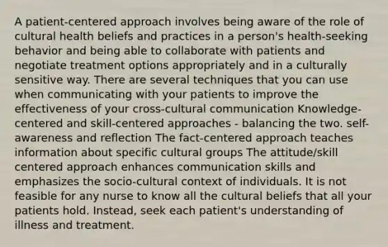 A patient-centered approach involves being aware of the role of cultural health beliefs and practices in a person's health-seeking behavior and being able to collaborate with patients and negotiate treatment options appropriately and in a culturally sensitive way. There are several techniques that you can use when communicating with your patients to improve the effectiveness of your cross-cultural communication Knowledge-centered and skill-centered approaches - balancing the two. self-awareness and reflection The fact-centered approach teaches information about specific cultural groups The attitude/skill centered approach enhances communication skills and emphasizes the socio-cultural context of individuals. It is not feasible for any nurse to know all the cultural beliefs that all your patients hold. Instead, seek each patient's understanding of illness and treatment.