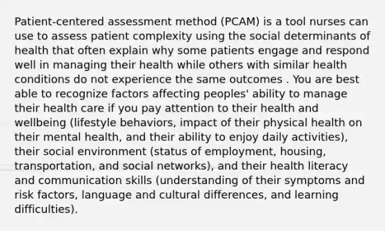 Patient-centered assessment method (PCAM) is a tool nurses can use to assess patient complexity using the social determinants of health that often explain why some patients engage and respond well in managing their health while others with similar health conditions do not experience the same outcomes . You are best able to recognize factors affecting peoples' ability to manage their health care if you pay attention to their health and wellbeing (lifestyle behaviors, impact of their physical health on their mental health, and their ability to enjoy daily activities), their social environment (status of employment, housing, transportation, and social networks), and their health literacy and communication skills (understanding of their symptoms and risk factors, language and cultural differences, and learning difficulties).