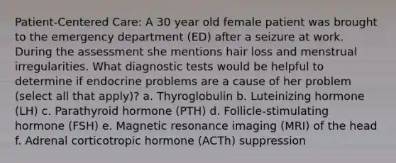 Patient-Centered Care: A 30 year old female patient was brought to the emergency department (ED) after a seizure at work. During the assessment she mentions hair loss and menstrual irregularities. What diagnostic tests would be helpful to determine if endocrine problems are a cause of her problem (select all that apply)? a. Thyroglobulin b. Luteinizing hormone (LH) c. Parathyroid hormone (PTH) d. Follicle-stimulating hormone (FSH) e. Magnetic resonance imaging (MRI) of the head f. Adrenal corticotropic hormone (ACTh) suppression