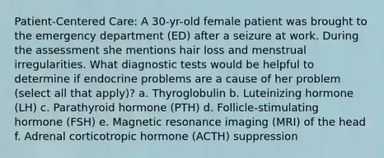 Patient-Centered Care: A 30-yr-old female patient was brought to the emergency department (ED) after a seizure at work. During the assessment she mentions hair loss and menstrual irregularities. What diagnostic tests would be helpful to determine if endocrine problems are a cause of her problem (select all that apply)? a. Thyroglobulin b. Luteinizing hormone (LH) c. Parathyroid hormone (PTH) d. Follicle-stimulating hormone (FSH) e. Magnetic resonance imaging (MRI) of the head f. Adrenal corticotropic hormone (ACTH) suppression