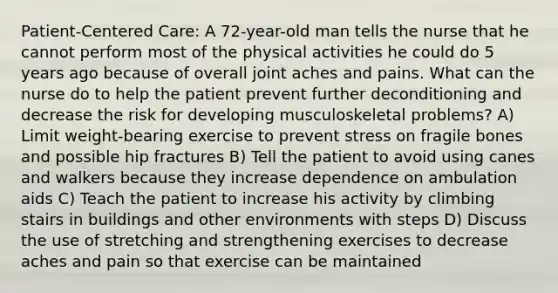 Patient-Centered Care: A 72-year-old man tells the nurse that he cannot perform most of the physical activities he could do 5 years ago because of overall joint aches and pains. What can the nurse do to help the patient prevent further deconditioning and decrease the risk for developing musculoskeletal problems? A) Limit weight-bearing exercise to prevent stress on fragile bones and possible hip fractures B) Tell the patient to avoid using canes and walkers because they increase dependence on ambulation aids C) Teach the patient to increase his activity by climbing stairs in buildings and other environments with steps D) Discuss the use of stretching and strengthening exercises to decrease aches and pain so that exercise can be maintained